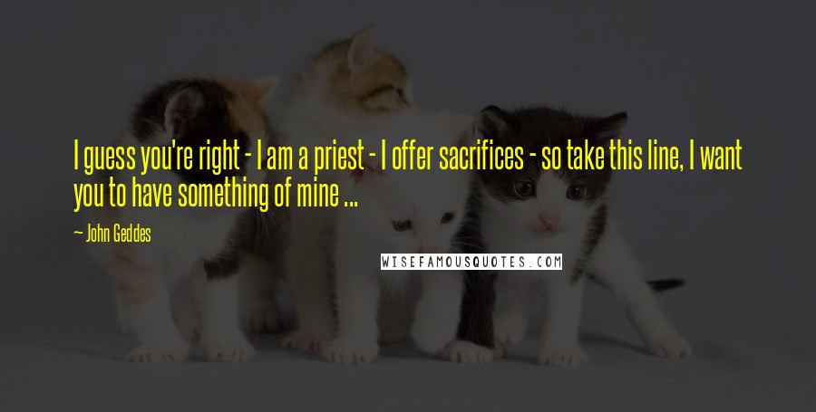 John Geddes Quotes: I guess you're right - I am a priest - I offer sacrifices - so take this line, I want you to have something of mine ...