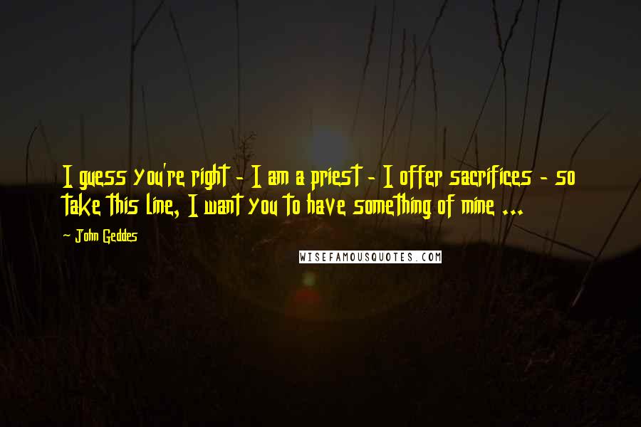 John Geddes Quotes: I guess you're right - I am a priest - I offer sacrifices - so take this line, I want you to have something of mine ...