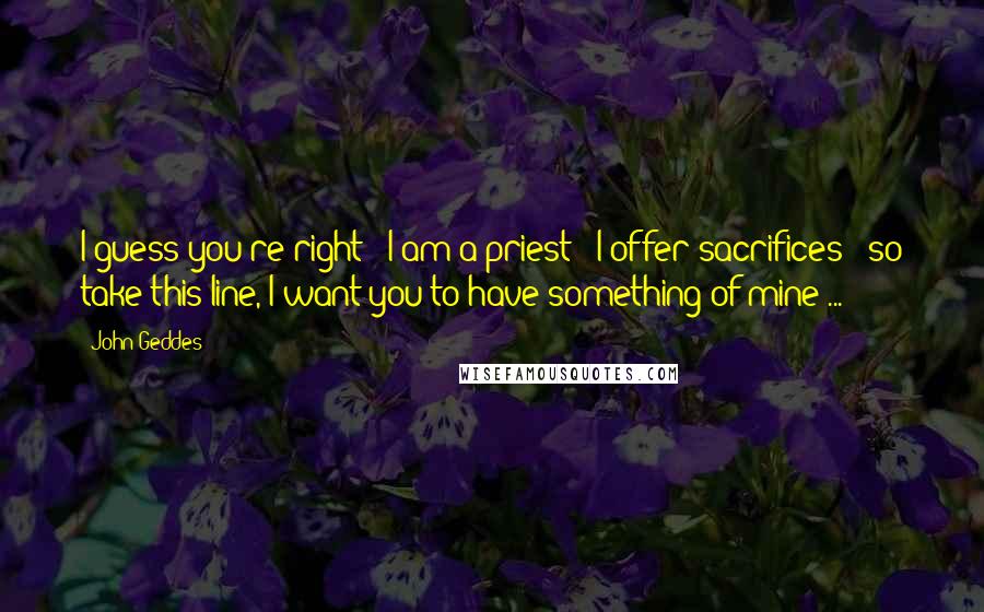 John Geddes Quotes: I guess you're right - I am a priest - I offer sacrifices - so take this line, I want you to have something of mine ...