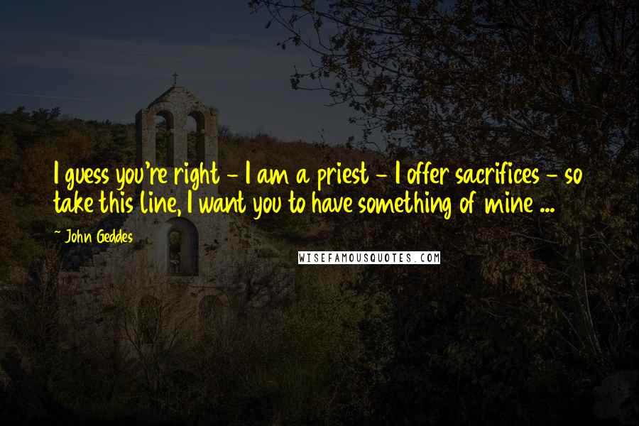 John Geddes Quotes: I guess you're right - I am a priest - I offer sacrifices - so take this line, I want you to have something of mine ...