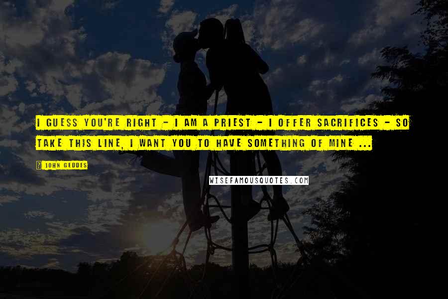 John Geddes Quotes: I guess you're right - I am a priest - I offer sacrifices - so take this line, I want you to have something of mine ...