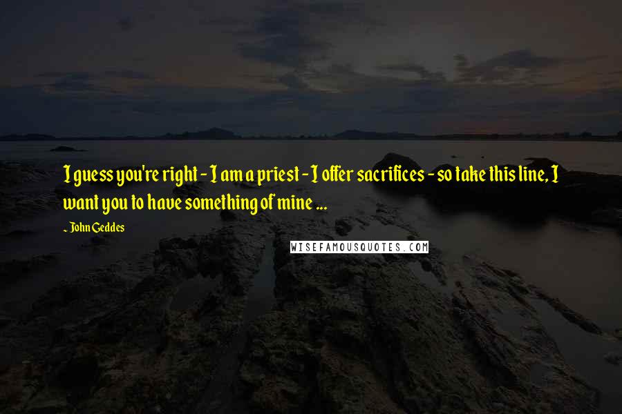 John Geddes Quotes: I guess you're right - I am a priest - I offer sacrifices - so take this line, I want you to have something of mine ...