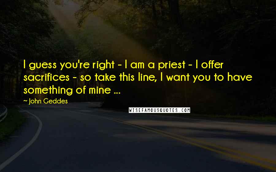 John Geddes Quotes: I guess you're right - I am a priest - I offer sacrifices - so take this line, I want you to have something of mine ...