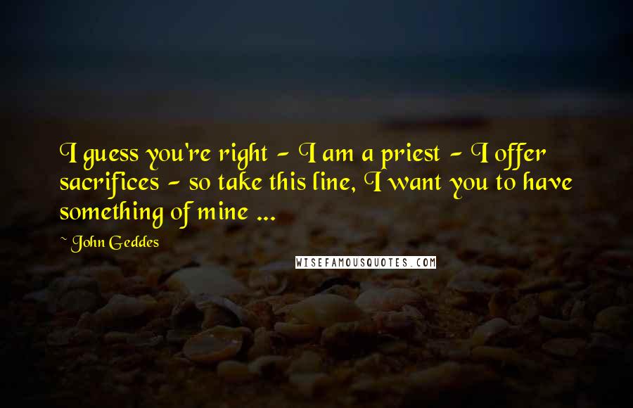 John Geddes Quotes: I guess you're right - I am a priest - I offer sacrifices - so take this line, I want you to have something of mine ...