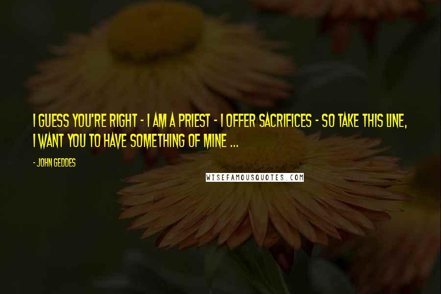 John Geddes Quotes: I guess you're right - I am a priest - I offer sacrifices - so take this line, I want you to have something of mine ...