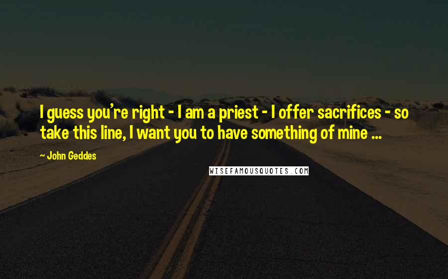 John Geddes Quotes: I guess you're right - I am a priest - I offer sacrifices - so take this line, I want you to have something of mine ...