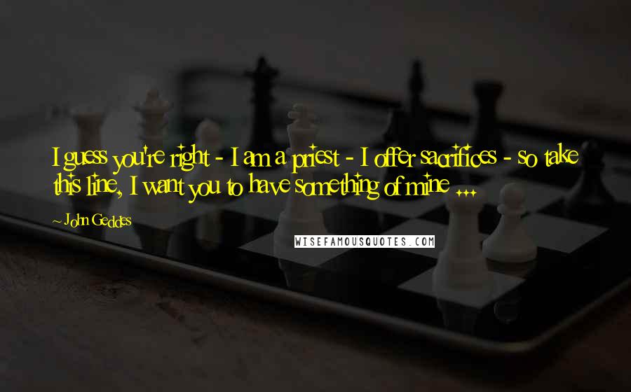 John Geddes Quotes: I guess you're right - I am a priest - I offer sacrifices - so take this line, I want you to have something of mine ...