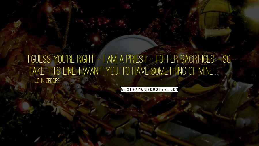 John Geddes Quotes: I guess you're right - I am a priest - I offer sacrifices - so take this line, I want you to have something of mine ...