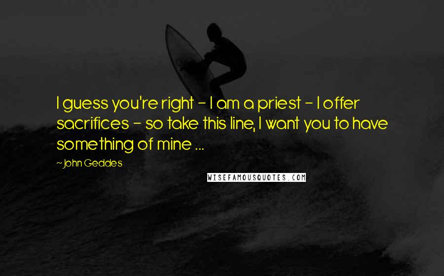 John Geddes Quotes: I guess you're right - I am a priest - I offer sacrifices - so take this line, I want you to have something of mine ...