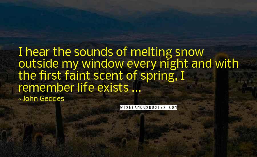 John Geddes Quotes: I hear the sounds of melting snow outside my window every night and with the first faint scent of spring, I remember life exists ...