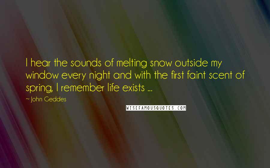 John Geddes Quotes: I hear the sounds of melting snow outside my window every night and with the first faint scent of spring, I remember life exists ...