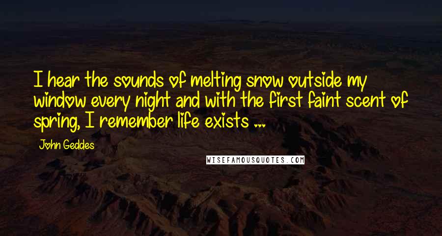 John Geddes Quotes: I hear the sounds of melting snow outside my window every night and with the first faint scent of spring, I remember life exists ...