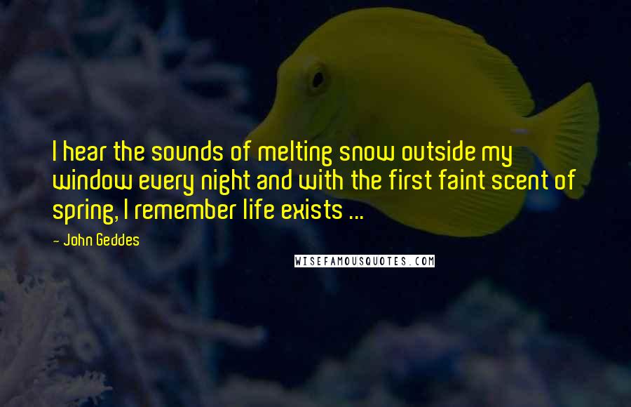 John Geddes Quotes: I hear the sounds of melting snow outside my window every night and with the first faint scent of spring, I remember life exists ...