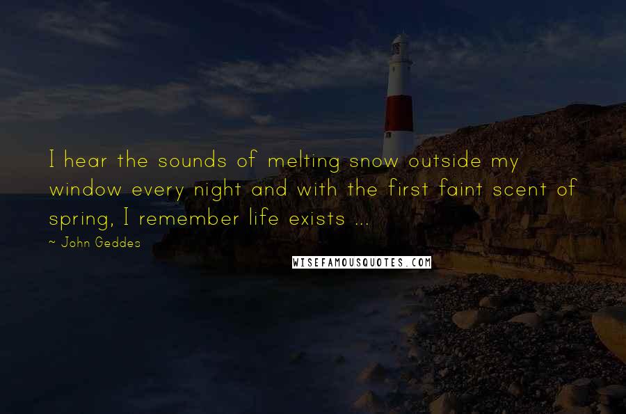 John Geddes Quotes: I hear the sounds of melting snow outside my window every night and with the first faint scent of spring, I remember life exists ...
