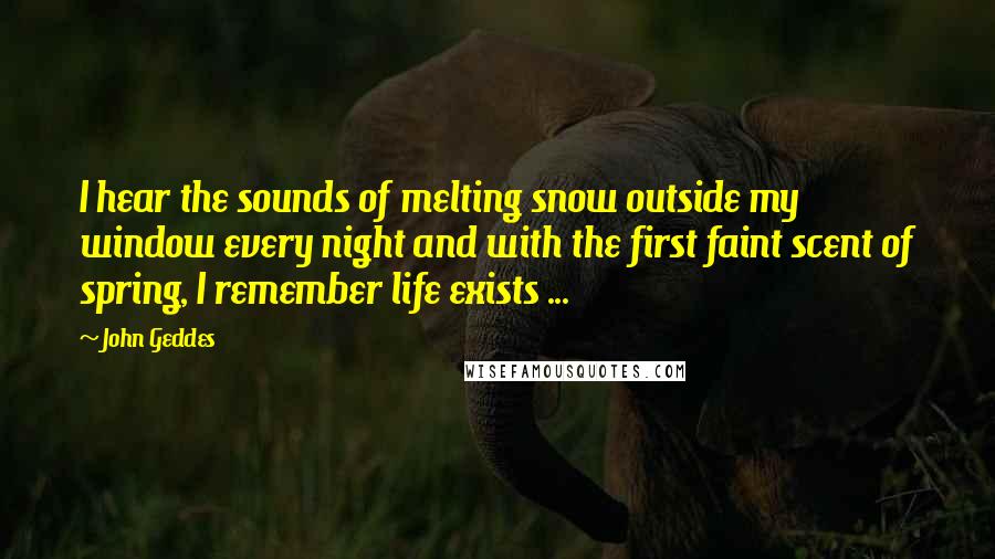 John Geddes Quotes: I hear the sounds of melting snow outside my window every night and with the first faint scent of spring, I remember life exists ...