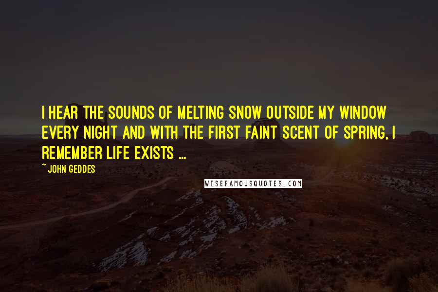 John Geddes Quotes: I hear the sounds of melting snow outside my window every night and with the first faint scent of spring, I remember life exists ...