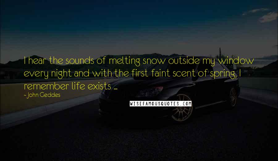John Geddes Quotes: I hear the sounds of melting snow outside my window every night and with the first faint scent of spring, I remember life exists ...
