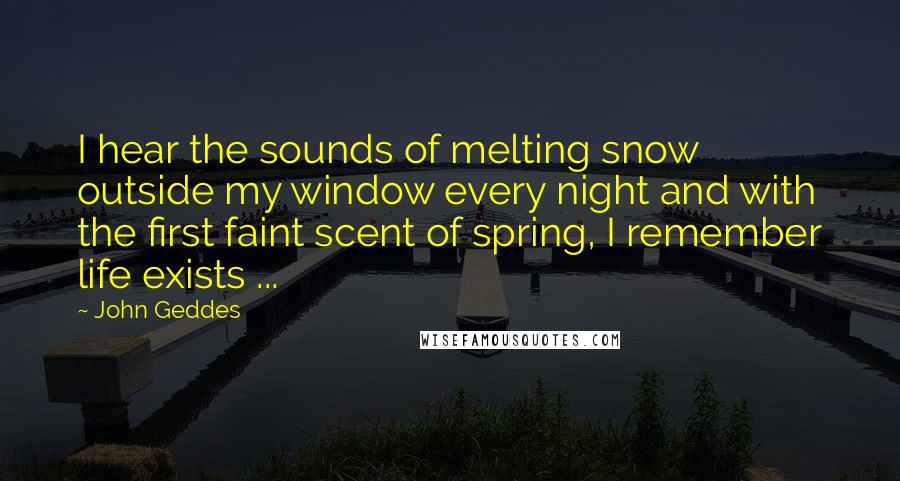 John Geddes Quotes: I hear the sounds of melting snow outside my window every night and with the first faint scent of spring, I remember life exists ...