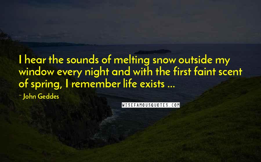 John Geddes Quotes: I hear the sounds of melting snow outside my window every night and with the first faint scent of spring, I remember life exists ...