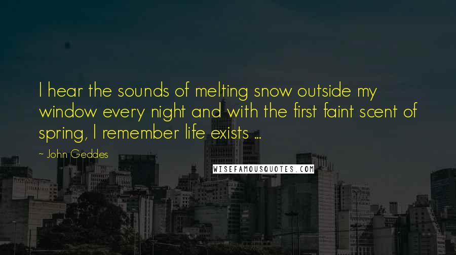 John Geddes Quotes: I hear the sounds of melting snow outside my window every night and with the first faint scent of spring, I remember life exists ...