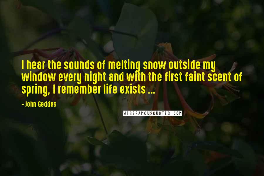 John Geddes Quotes: I hear the sounds of melting snow outside my window every night and with the first faint scent of spring, I remember life exists ...