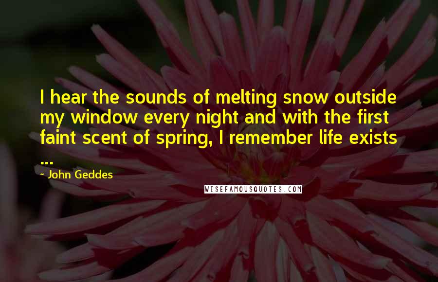 John Geddes Quotes: I hear the sounds of melting snow outside my window every night and with the first faint scent of spring, I remember life exists ...