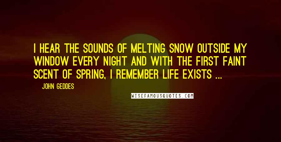 John Geddes Quotes: I hear the sounds of melting snow outside my window every night and with the first faint scent of spring, I remember life exists ...
