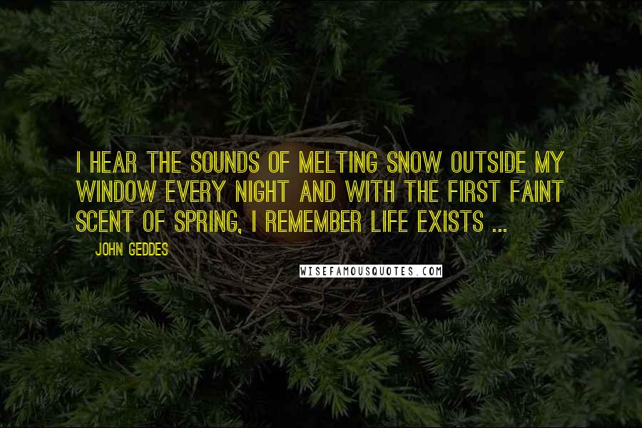 John Geddes Quotes: I hear the sounds of melting snow outside my window every night and with the first faint scent of spring, I remember life exists ...
