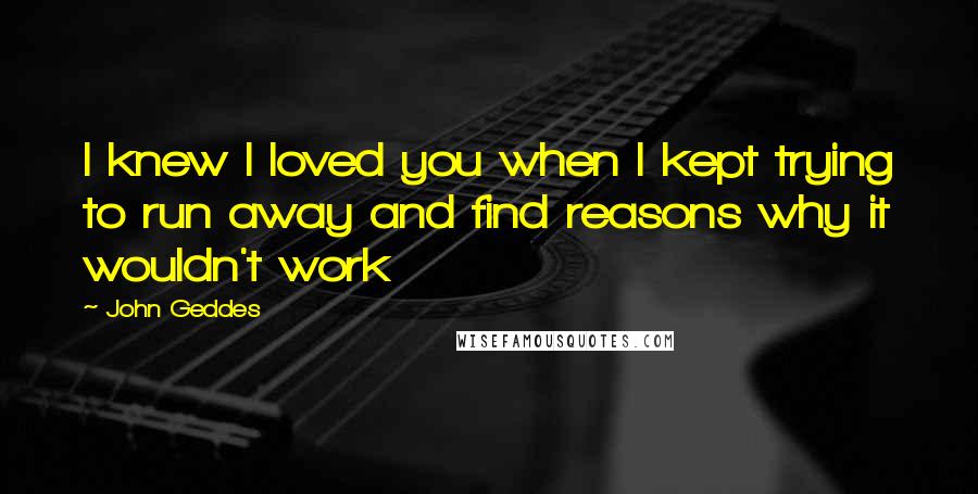 John Geddes Quotes: I knew I loved you when I kept trying to run away and find reasons why it wouldn't work