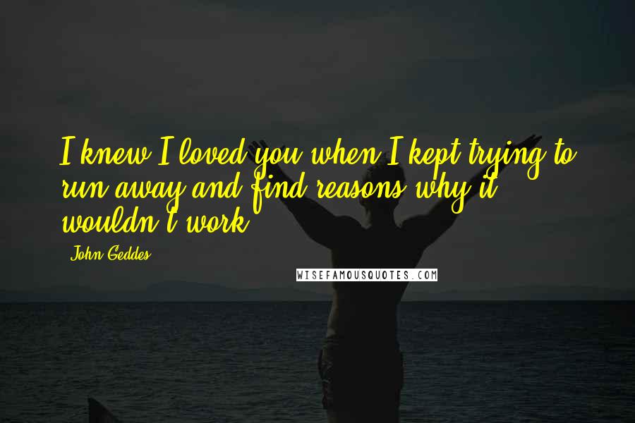 John Geddes Quotes: I knew I loved you when I kept trying to run away and find reasons why it wouldn't work