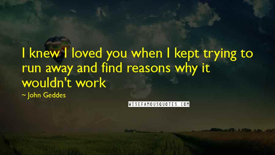 John Geddes Quotes: I knew I loved you when I kept trying to run away and find reasons why it wouldn't work