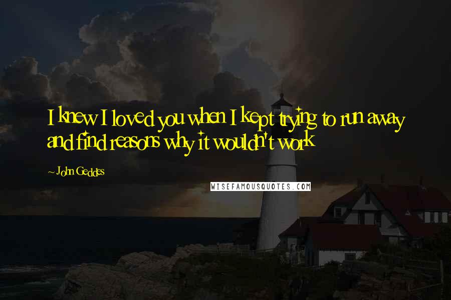 John Geddes Quotes: I knew I loved you when I kept trying to run away and find reasons why it wouldn't work