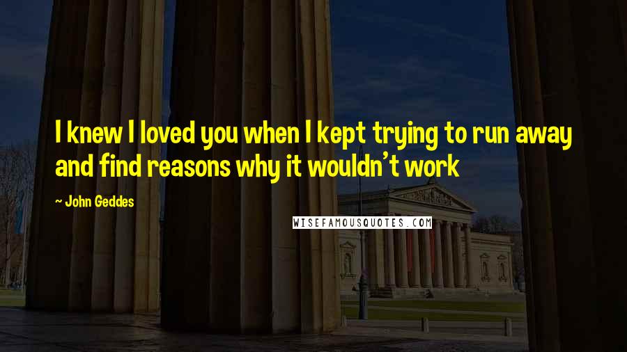 John Geddes Quotes: I knew I loved you when I kept trying to run away and find reasons why it wouldn't work