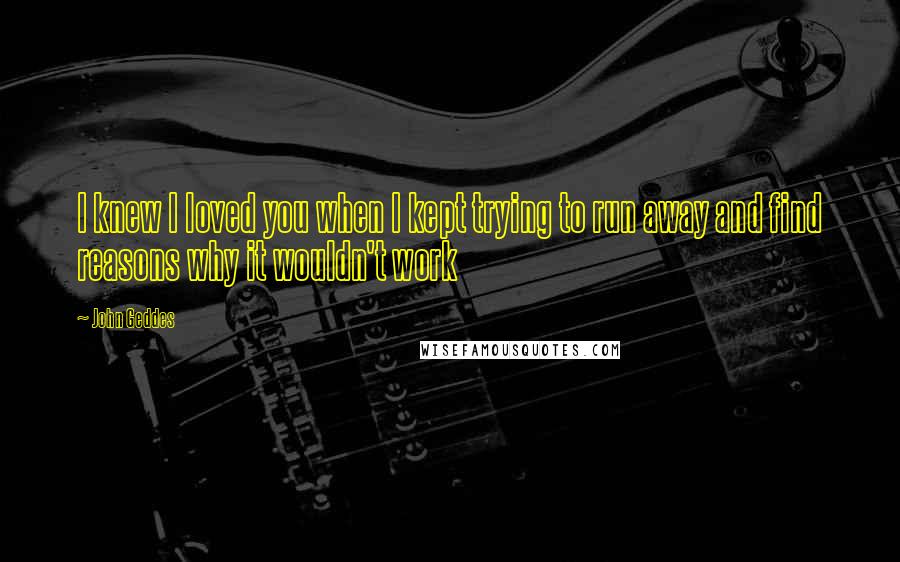 John Geddes Quotes: I knew I loved you when I kept trying to run away and find reasons why it wouldn't work