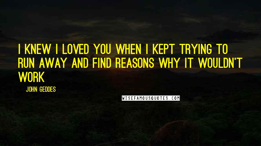 John Geddes Quotes: I knew I loved you when I kept trying to run away and find reasons why it wouldn't work