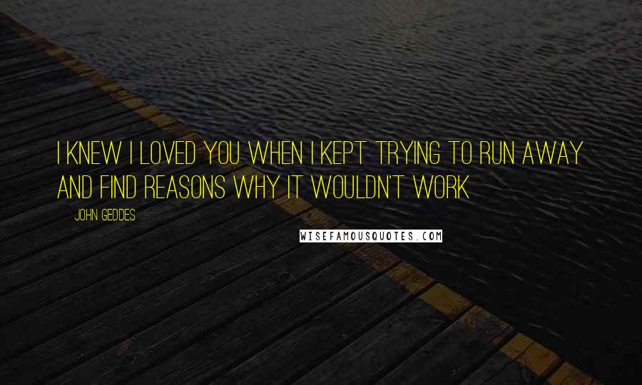 John Geddes Quotes: I knew I loved you when I kept trying to run away and find reasons why it wouldn't work