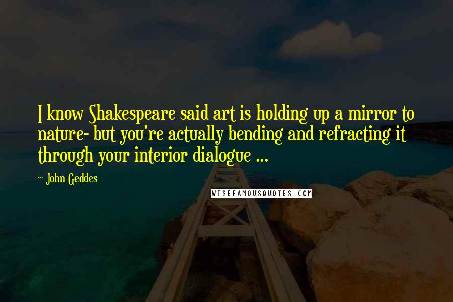 John Geddes Quotes: I know Shakespeare said art is holding up a mirror to nature- but you're actually bending and refracting it through your interior dialogue ...