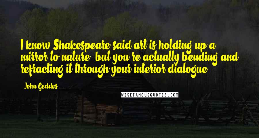 John Geddes Quotes: I know Shakespeare said art is holding up a mirror to nature- but you're actually bending and refracting it through your interior dialogue ...