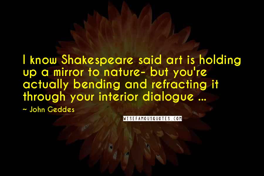 John Geddes Quotes: I know Shakespeare said art is holding up a mirror to nature- but you're actually bending and refracting it through your interior dialogue ...