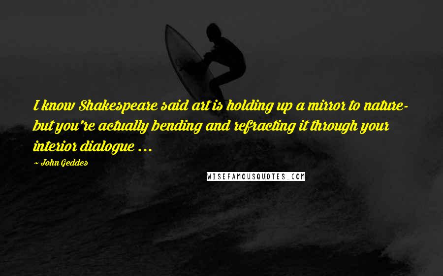 John Geddes Quotes: I know Shakespeare said art is holding up a mirror to nature- but you're actually bending and refracting it through your interior dialogue ...