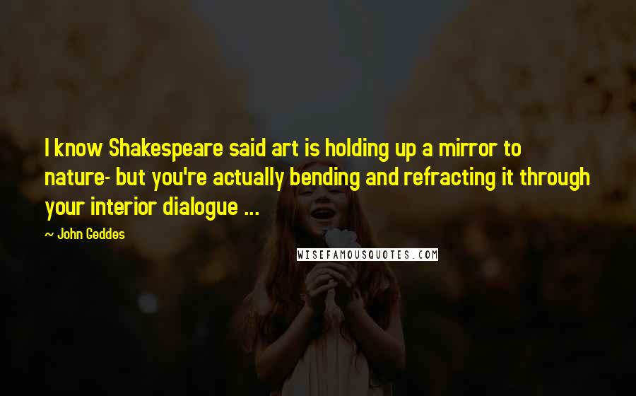 John Geddes Quotes: I know Shakespeare said art is holding up a mirror to nature- but you're actually bending and refracting it through your interior dialogue ...
