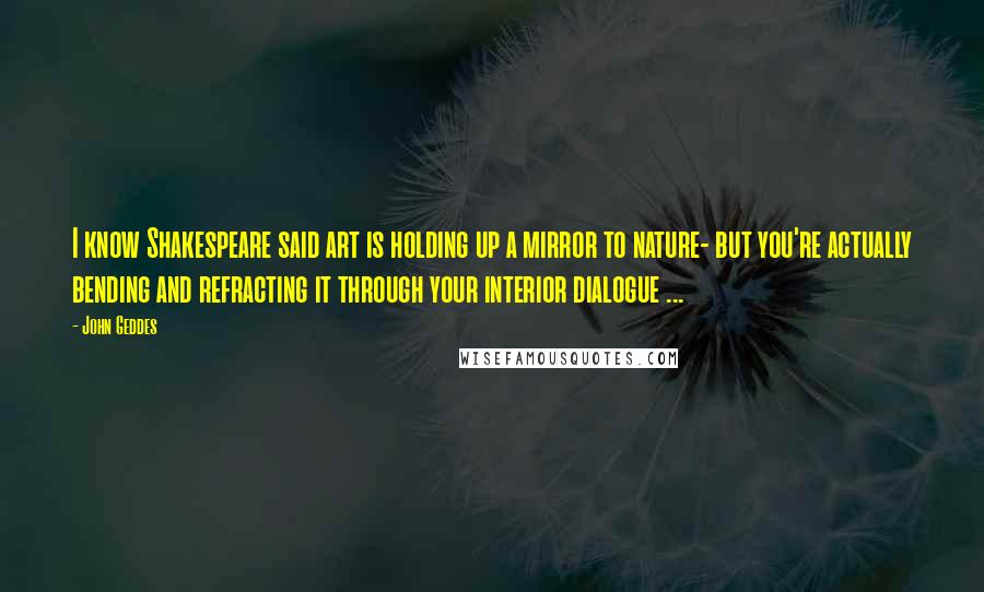 John Geddes Quotes: I know Shakespeare said art is holding up a mirror to nature- but you're actually bending and refracting it through your interior dialogue ...