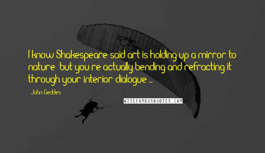John Geddes Quotes: I know Shakespeare said art is holding up a mirror to nature- but you're actually bending and refracting it through your interior dialogue ...