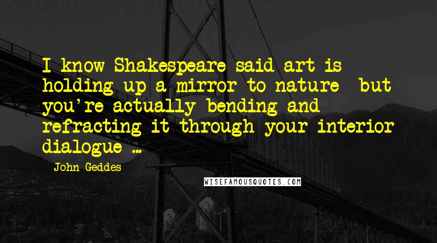 John Geddes Quotes: I know Shakespeare said art is holding up a mirror to nature- but you're actually bending and refracting it through your interior dialogue ...