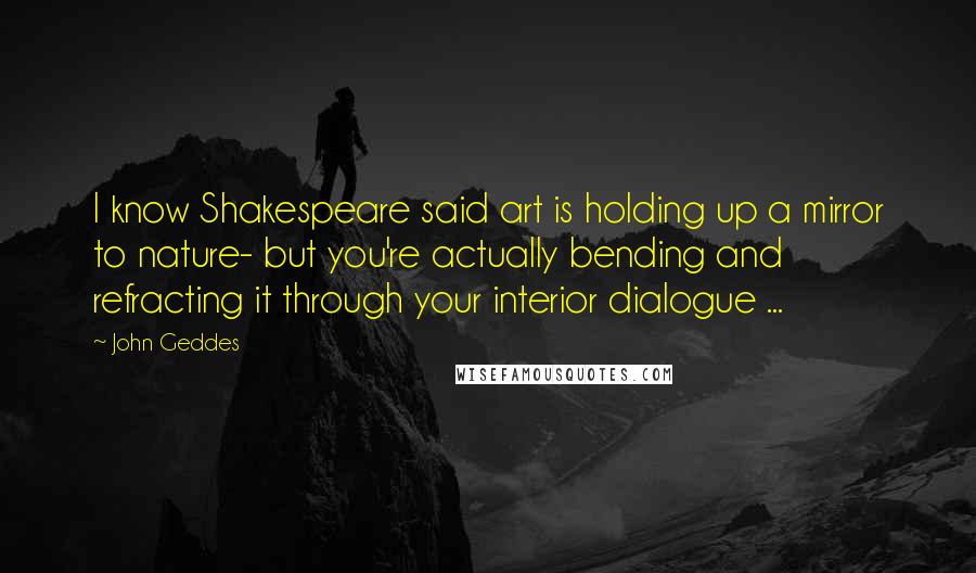 John Geddes Quotes: I know Shakespeare said art is holding up a mirror to nature- but you're actually bending and refracting it through your interior dialogue ...