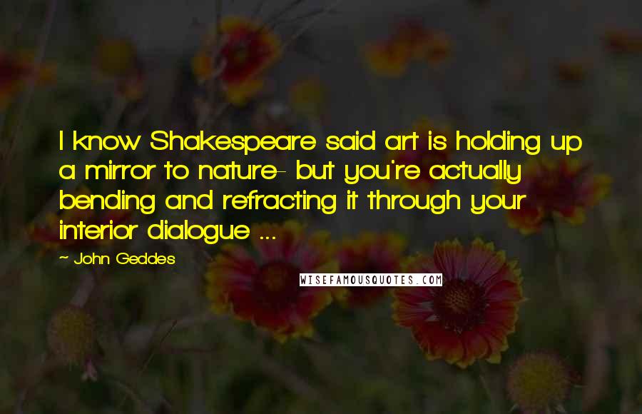 John Geddes Quotes: I know Shakespeare said art is holding up a mirror to nature- but you're actually bending and refracting it through your interior dialogue ...