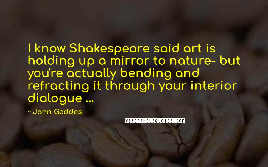 John Geddes Quotes: I know Shakespeare said art is holding up a mirror to nature- but you're actually bending and refracting it through your interior dialogue ...
