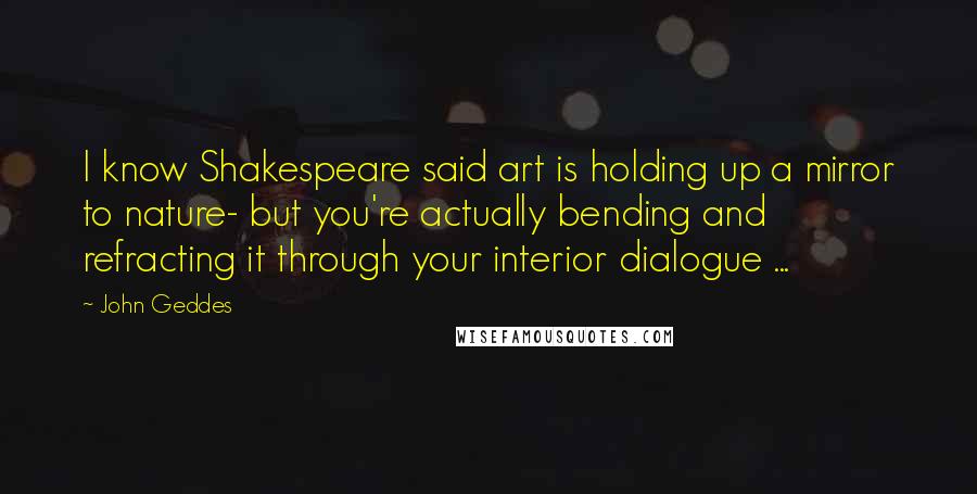 John Geddes Quotes: I know Shakespeare said art is holding up a mirror to nature- but you're actually bending and refracting it through your interior dialogue ...