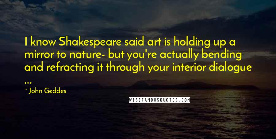 John Geddes Quotes: I know Shakespeare said art is holding up a mirror to nature- but you're actually bending and refracting it through your interior dialogue ...