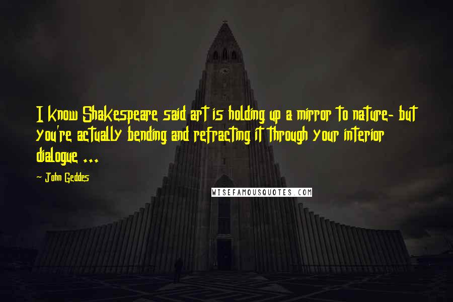 John Geddes Quotes: I know Shakespeare said art is holding up a mirror to nature- but you're actually bending and refracting it through your interior dialogue ...